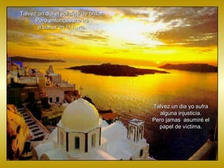 Talvez un dia el sol deje de brillar. Pero entonces me iré a bañar en la lluvia. Talvez un dia yo sufra alguna injusticia. Pero jamas  asumiré el papel de víctima. 