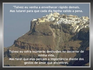 "Talvez eu venha a envelhecer rápido demais. Mas lutarei para que cada dia  t enha valido a pena. Talvez eu sofra inúmeras desilusões no decorrer de minha vida. Mas farei que elas percam a importância diante dos gestos de amor que encontrei. 