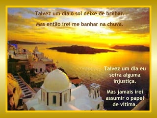 Talvez um dia o sol deixe de brilhar. Mas então irei me banhar na chuva. Talvez um dia eu sofra alguma injustiça. Mas jamais irei assumir o papel de vítima. 