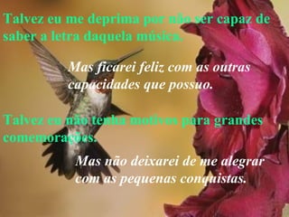 Talvez eu me deprima por não ser capaz de saber a letra daquela música. Talvez eu não tenha motivos para grandes comemorações. Mas ficarei feliz com as outras  capacidades que possuo. Mas não deixarei de me alegrar  com as pequenas conquistas.   