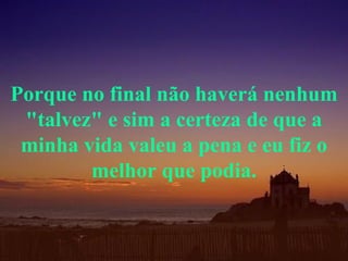 Porque no final não haverá nenhum "talvez" e sim a certeza de que a minha vida valeu a pena e eu fiz o melhor que podia. 