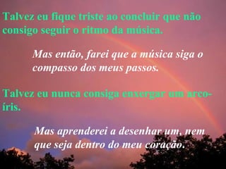 Talvez eu fique triste ao concluir que não consigo seguir o ritmo da música. Talvez eu nunca consiga enxergar um arco-íris. Mas então, farei que a música siga o compasso dos meus passos. Mas aprenderei a desenhar um, nem que seja dentro do meu coração . 