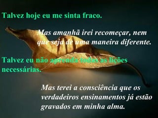 Talvez hoje eu me sinta fraco. Talvez eu não aprenda todas as lições necessárias. Mas amanhã irei recomeçar, nem que seja de uma maneira diferente.   Mas terei a consciência que os verdadeiros ensinamentos já estão gravados em minha alma. 