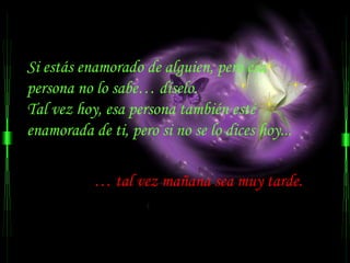 Si estás enamorado de alguien, pero esa  persona no lo sabe… díselo. Tal vez hoy, esa persona también esté enamorada de ti, pero si no se lo dices hoy...  …  tal vez mañana sea muy tarde.   