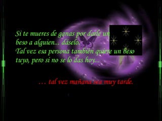 Si te mueres de ganas por darle un  beso a alguien... dáselo.  Tal vez esa persona también quiere un beso tuyo, pero si no se lo das hoy... …  tal vez mañana sea muy tarde.  