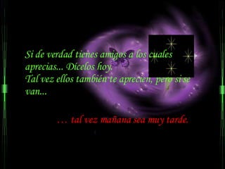 Si de verdad tienes amigos a los cuales  aprecias... Dícelos hoy.  Tal vez ellos también te aprecien, pero si se van...  …  tal vez mañana sea muy tarde.  