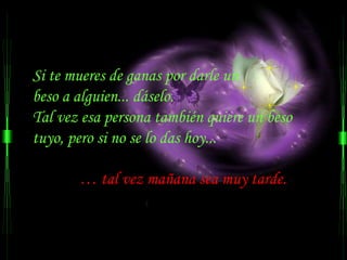 Si te mueres de ganas por darle un
beso a alguien... dáselo.
Tal vez esa persona también quiere un beso
tuyo, pero si no se lo das hoy...

       … tal vez mañana sea muy tarde.
 