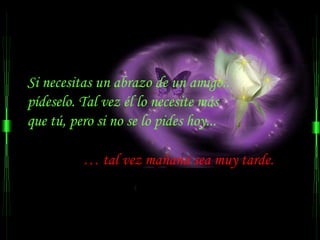 Si necesitas un abrazo de un amigo..
pídeselo. Tal vez él lo necesite más
que tú, pero si no se lo pides hoy...

          … tal vez mañana sea muy tarde.
 