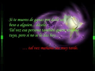 Si te mueres de ganas por darle un  beso a alguien... dáselo.  Tal vez esa persona también quiere un beso tuyo, pero si no se lo das hoy... …  tal vez mañana sea muy tarde.  