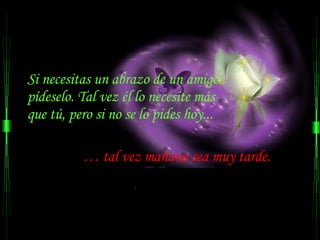 Si necesitas un abrazo de un amigo..  pídeselo. Tal vez él lo necesite más  que tú, pero si no se lo pides hoy...  …  tal vez mañana sea muy tarde.  