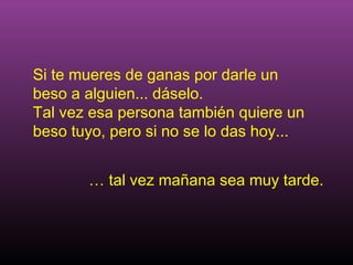 Si te mueres de ganas por darle un
beso a alguien... dáselo.
Tal vez esa persona también quiere un
beso tuyo, pero si no se lo das hoy...


       … tal vez mañana sea muy tarde.
 