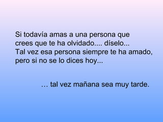 Si todavía amas a una persona que
crees que te ha olvidado.... díselo...
Tal vez esa persona siempre te ha amado,
pero si no se lo dices hoy...


       … tal vez mañana sea muy tarde.
 