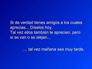 Si de verdad tienes amigos a los cuales
aprecias... Díselos hoy.
Tal vez ellos también te aprecien, pero
si se van o se alejan...

       … tal vez mañana sea muy tarde.
 