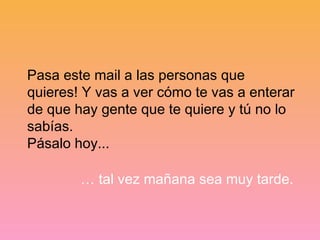 Pasa este mail a las personas que
quieres! Y vas a ver cómo te vas a enterar
de que hay gente que te quiere y tú no lo
sabías.
Pásalo hoy...

        … tal vez mañana sea muy tarde.
 