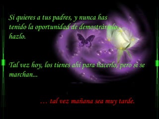Si quieres a tus padres, y nunca has
tenido la oportunidad de demostrárselo...
hazlo.


Tal vez hoy, los tienes ahí para hacerlo, pero si se
marchan...


           … tal vez mañana sea muy tarde.
 