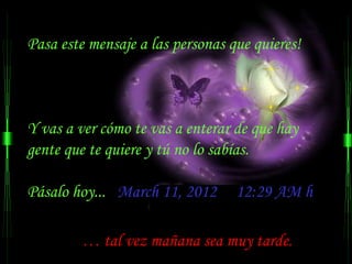 Pasa este mensaje a las personas que quieres!



Y vas a ver cómo te vas a enterar de que hay
gente que te quiere y tú no lo sabías.

Pásalo hoy... March 11, 2012      12:29 AM h

         … tal vez mañana sea muy tarde.
 