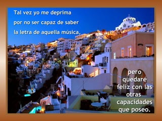 Tal vez yo me deprima  por no ser capaz de saber  la letra de aquella música, pero quedaré felíz con las otras  capacidades que poseo. 