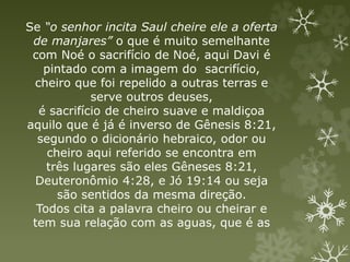 Se “o senhor incita Saul cheire ele a oferta
de manjares” o que é muito semelhante
com Noé o sacrifício de Noé, aqui Davi é
pintado com a imagem do sacrifício,
cheiro que foi repelido a outras terras e
serve outros deuses,
é sacrifício de cheiro suave e maldiçoa
aquilo que é já é inverso de Gênesis 8:21,
segundo o dicionário hebraico, odor ou
cheiro aqui referido se encontra em
três lugares são eles Gêneses 8:21,
Deuteronômio 4:28, e Jó 19:14 ou seja
são sentidos da mesma direção.
Todos cita a palavra cheiro ou cheirar e
tem sua relação com as aguas, que é as
 