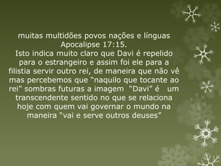 muitas multidões povos nações e línguas
Apocalipse 17:15.
Isto indica muito claro que Davi é repelido
para o estrangeiro e assim foi ele para a
filistia servir outro rei, de maneira que não vê
mas percebemos que “naquilo que tocante ao
rei” sombras futuras a imagem “Davi” é um
transcendente sentido no que se relaciona
hoje com quem vai governar o mundo na
maneira “vai e serve outros deuses”
 