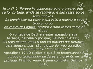 Jó 14:7-9 Porque há esperança para a árvore, que,
se for cortada, ainda se renovará, e não cessarão os
seus renovos.
Se envelhecer na terra a sua raiz, e morrer o seu
tronco no pó,
ao cheiro das águas, brotará e dará ramos como a
planta.
O vontade de Davi era estar apegado a sua
herança, perceba o por que; Salmos 119:111;
Os teus testemunhos tenho eu tomado por herança
para sempre, pois são o gozo do meu coração.
“Os testemunhos?” “Por herança?”
Apocalipse 19:10 explica o que é os testemunhos:
porque o testemunho de Jesus é o espírito de
profecia. Final do verso. E para completar Salmos
111:6,
 