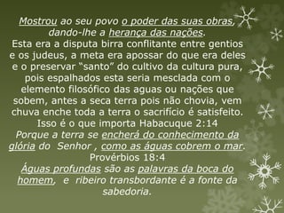 Mostrou ao seu povo o poder das suas obras,
dando-lhe a herança das nações.
Esta era a disputa birra conflitante entre gentios
e os judeus, a meta era apossar do que era deles
e o preservar “santo” do cultivo da cultura pura,
pois espalhados esta seria mesclada com o
elemento filosófico das aguas ou nações que
sobem, antes a seca terra pois não chovia, vem
chuva enche toda a terra o sacrifício é satisfeito.
Isso é o que importa Habacuque 2:14
Porque a terra se encherá do conhecimento da
glória do Senhor , como as águas cobrem o mar.
Provérbios 18:4
Águas profundas são as palavras da boca do
homem, e ribeiro transbordante é a fonte da
sabedoria.
 