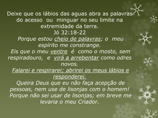 Deixe que os lábios das aguas abra as palavras
do acesso ou minguar no seu limite na
extremidade da terra.
Jó 32:18-22
Porque estou cheio de palavras; o meu
espírito me constrange.
Eis que o meu ventre é como o mosto, sem
respiradouro, e virá a arrebentar como odres
novos.
Falarei e respirarei; abrirei os meus lábios e
responderei.
Queira Deus que eu não faça acepção de
pessoas, nem use de lisonjas com o homem!
Porque não sei usar de lisonjas; em breve me
levaria o meu Criador.
 