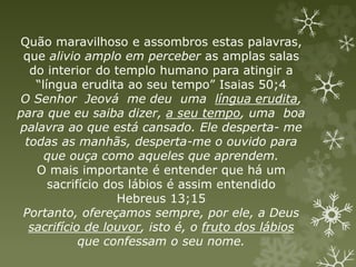 Quão maravilhoso e assombros estas palavras,
que alivio amplo em perceber as amplas salas
do interior do templo humano para atingir a
“língua erudita ao seu tempo” Isaias 50;4
O Senhor Jeová me deu uma língua erudita,
para que eu saiba dizer, a seu tempo, uma boa
palavra ao que está cansado. Ele desperta- me
todas as manhãs, desperta-me o ouvido para
que ouça como aqueles que aprendem.
O mais importante é entender que há um
sacrifício dos lábios é assim entendido
Hebreus 13;15
Portanto, ofereçamos sempre, por ele, a Deus
sacrifício de louvor, isto é, o fruto dos lábios
que confessam o seu nome.
 