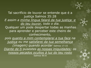 Tal sacrifício de louvor se entende que é a
justiça Salmos 35:28
E assim a minha língua falará da tua justiça e
do teu louvor, todo o dia.
Qualquer um pode despertar todas as manhas
para aprender e perceber este cheiro de
conhecimento,
pois quanto a mim contemplarei a tua face na
justiça eu me satisfarei da tua semelhança
(imagem) quando acordar Salmos 17:15
Diante de ti pusestes as nossas iniquidades; os
nossos pecados ocultos à luz do teu rosto
Salmos 90:8
 