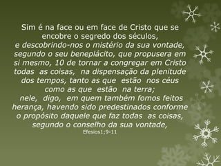 Sim é na face ou em face de Cristo que se
encobre o segredo dos séculos,
e descobrindo-nos o mistério da sua vontade,
segundo o seu beneplácito, que propusera em
si mesmo, 10 de tornar a congregar em Cristo
todas as coisas, na dispensação da plenitude
dos tempos, tanto as que estão nos céus
como as que estão na terra;
nele, digo, em quem também fomos feitos
herança, havendo sido predestinados conforme
o propósito daquele que faz todas as coisas,
segundo o conselho da sua vontade,
Efesios1;9-11
 