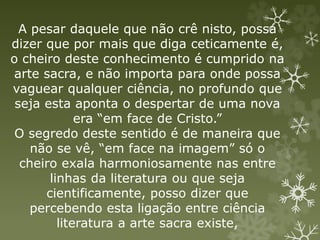 A pesar daquele que não crê nisto, possa
dizer que por mais que diga ceticamente é,
o cheiro deste conhecimento é cumprido na
arte sacra, e não importa para onde possa
vaguear qualquer ciência, no profundo que
seja esta aponta o despertar de uma nova
era “em face de Cristo.”
O segredo deste sentido é de maneira que
não se vê, “em face na imagem” só o
cheiro exala harmoniosamente nas entre
linhas da literatura ou que seja
cientificamente, posso dizer que
percebendo esta ligação entre ciência
literatura a arte sacra existe,
 