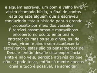 e alguém escreveu um bom e velho livro
assim chamado bíblia, a final de contas
esta ou este alguém que a escreveu
conduzindo esta a historia para o grande
proposito por meio dos vassalos.
É terrível assombroso e maravilhoso
encoberto no oculto embrionário
entretecido mas os seus olhos, os de
Deus, viram e ainda sem acontecer ia
escrevendo, estes são os pensamentos de
Deus e então desafie esta experiência
sinta e não veja, perceba através do que
não se pode tocar, então só mente apenas
creia e tudo é possível, se acreditar.
 