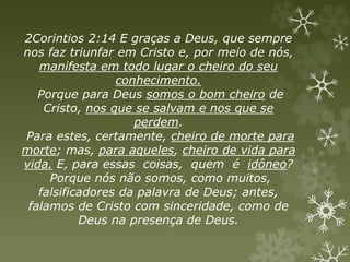 2Corintios 2:14 E graças a Deus, que sempre
nos faz triunfar em Cristo e, por meio de nós,
manifesta em todo lugar o cheiro do seu
conhecimento.
Porque para Deus somos o bom cheiro de
Cristo, nos que se salvam e nos que se
perdem.
Para estes, certamente, cheiro de morte para
morte; mas, para aqueles, cheiro de vida para
vida. E, para essas coisas, quem é idôneo?
Porque nós não somos, como muitos,
falsificadores da palavra de Deus; antes,
falamos de Cristo com sinceridade, como de
Deus na presença de Deus.
 