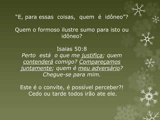 “E, para essas coisas, quem é idôneo”?
Quem o formoso ilustre sumo para isto ou
idôneo?
Isaias 50:8
Perto está o que me justifica; quem
contenderá comigo? Compareçamos
juntamente; quem é meu adversário?
Chegue-se para mim.
Este é o convite, é possível perceber?!
Cedo ou tarde todos irão ate ele.
 