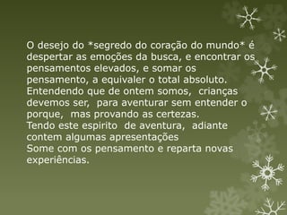 O desejo do *segredo do coração do mundo* é
despertar as emoções da busca, e encontrar os
pensamentos elevados, e somar os
pensamento, a equivaler o total absoluto.
Entendendo que de ontem somos, crianças
devemos ser, para aventurar sem entender o
porque, mas provando as certezas.
Tendo este espirito de aventura, adiante
contem algumas apresentações
Some com os pensamento e reparta novas
experiências.
 