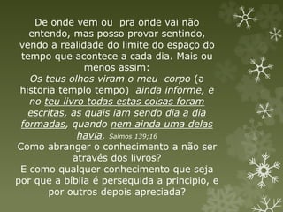De onde vem ou pra onde vai não
entendo, mas posso provar sentindo,
vendo a realidade do limite do espaço do
tempo que acontece a cada dia. Mais ou
menos assim:
Os teus olhos viram o meu corpo (a
historia templo tempo) ainda informe, e
no teu livro todas estas coisas foram
escritas, as quais iam sendo dia a dia
formadas, quando nem ainda uma delas
havia. Salmos 139;16
Como abranger o conhecimento a não ser
através dos livros?
E como qualquer conhecimento que seja
por que a bíblia é persequida a principio, e
por outros depois apreciada?
 