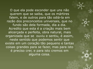 O que ela pode esconder que uns não
querem que se saiba, que os mártires
falem, e de outros para tão odiá-la em
razão dos preconceitos universais, que no
fundo são dela formada, dia a dia.
Acredito que esta é a criação mais bem
alicerçada e perfeita, obra natural, mais
organizada que se ouviu e sentiu, é assim,
neste sentido que podemos sentir que
existe em um coração tão pequeno e tantas
coisas grandes para se fazer, mas para isto
é preciso crer, e para isto cremos em
alguma coisa.
 