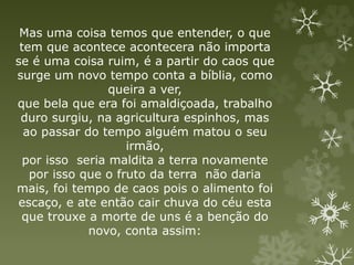 Mas uma coisa temos que entender, o que
tem que acontece acontecera não importa
se é uma coisa ruim, é a partir do caos que
surge um novo tempo conta a bíblia, como
queira a ver,
que bela que era foi amaldiçoada, trabalho
duro surgiu, na agricultura espinhos, mas
ao passar do tempo alguém matou o seu
irmão,
por isso seria maldita a terra novamente
por isso que o fruto da terra não daria
mais, foi tempo de caos pois o alimento foi
escaço, e ate então cair chuva do céu esta
que trouxe a morte de uns é a benção do
novo, conta assim:
 