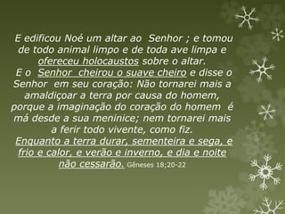 E edificou Noé um altar ao Senhor ; e tomou
de todo animal limpo e de toda ave limpa e
ofereceu holocaustos sobre o altar.
E o Senhor cheirou o suave cheiro e disse o
Senhor em seu coração: Não tornarei mais a
amaldiçoar a terra por causa do homem,
porque a imaginação do coração do homem é
má desde a sua meninice; nem tornarei mais
a ferir todo vivente, como fiz.
Enquanto a terra durar, sementeira e sega, e
frio e calor, e verão e inverno, e dia e noite
não cessarão. Gêneses 18;20-22
 