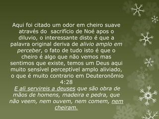 Aqui foi citado um odor em cheiro suave
através do sacrifício de Noé apos o
diluvio, o interessante disto é que a
palavra original deriva de alivio amplo em
perceber, o fato de tudo isto é que o
cheiro é algo que não vemos mas
sentimos que existe, temos um Deus aqui
muito sensível perceptível amplo aliviado,
o que é muito contrario em Deuteronômio
4:28
E ali servireis a deuses que são obra de
mãos de homens, madeira e pedra, que
não veem, nem ouvem, nem comem, nem
cheiram.
 