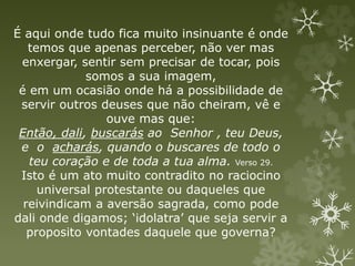 É aqui onde tudo fica muito insinuante é onde
temos que apenas perceber, não ver mas
enxergar, sentir sem precisar de tocar, pois
somos a sua imagem,
é em um ocasião onde há a possibilidade de
servir outros deuses que não cheiram, vê e
ouve mas que:
Então, dali, buscarás ao Senhor , teu Deus,
e o acharás, quando o buscares de todo o
teu coração e de toda a tua alma. Verso 29.
Isto é um ato muito contradito no raciocino
universal protestante ou daqueles que
reivindicam a aversão sagrada, como pode
dali onde digamos; ‘idolatra’ que seja servir a
proposito vontades daquele que governa?
 