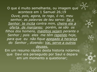 O que é muito semelhante, ou imagem que
acontece em 1 Samuel 26;19
Ouve, pois, agora, te rogo, ó rei, meu
senhor, as palavras de teu servo: Se o
Senhor te incita contra mim, cheire ele a
oferta de manjares; porém, se são os
filhos dos homens, malditos sejam perante o
Senhor ; pois eles me têm repelido hoje,
para que eu não fique apegado à herança
do Senhor , dizendo: Vai, serve a outros
deuses.
Em um resumo rápido desta historia notamos
que Davi era perseguido por Saul e depara
em um momento a questionar;
 