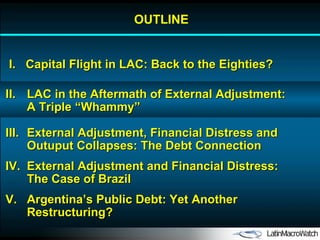 OUTLINE I.  Capital Flight in LAC: Back to the Eighties? II. LAC in the Aftermath of External Adjustment: A Triple “Whammy” IV. External Adjustment and Financial Distress: The Case of Brazil V. Argentina’s Public Debt: Yet Another Restructuring? III. External Adjustment, Financial Distress and Outuput Collapses: The Debt Connection 