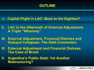OUTLINE I.  Capital Flight in LAC: Back to the Eighties? II. LAC in the Aftermath of External Adjustment: A Triple “Whammy” IV. External Adjustment and Financial Distress: The Case of Brazil V. Argentina’s Public Debt: Yet Another Restructuring? III. External Adjustment, Financial Distress and Outuput Collapses: The Debt Connection 