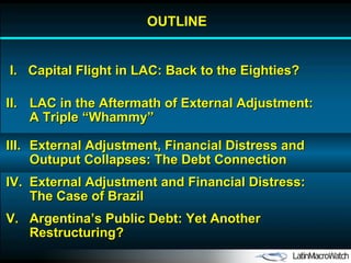 OUTLINE I.  Capital Flight in LAC: Back to the Eighties? II. LAC in the Aftermath of External Adjustment: A Triple “Whammy” IV. External Adjustment and Financial Distress: The Case of Brazil V. Argentina’s Public Debt: Yet Another Restructuring? III. External Adjustment, Financial Distress and Outuput Collapses: The Debt Connection 