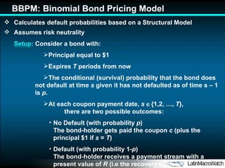 Calculates default probabilities based on a Structural Model Assumes risk neutrality Setup:  Consider a bond with: Principal equal to $1 Expires  T  periods from now The conditional (survival) probability that the bond does not default at time  s  given it has not defaulted as of time  s  – 1 is  p . At each coupon payment date,  s    {1,2, …,  T },  there are  two possible  outcomes : No Default (with probability  p )  The bond-holder gets paid the coupon  c  (plus the principal $1 if  s  =  T ) Default (with probability 1- p )  The bond-holder receives a payment stream with a present value of  R  (i.e the recovery value) BBPM: Binomial Bond Pricing Model 