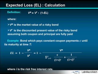 Expected Loss  ( E L)  : Calculation V M      V F   •   (1- E L ) where: V M   is the market value of a risky bond V F   is the discounted present value of the risky bond  assuming  both coupon and principal are fully  paid where  i  is the risk free interest rate. Definition: Example:  Bond  which pays constant coupon payments  c   until its maturity at time  T : V M c (1 +i ) s   s =1  (1 +i ) T 1 EL     1      1   V M V F 