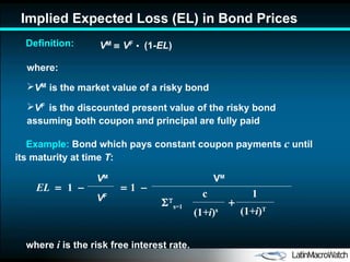 Implied Expected Loss  ( E L)  in Bond Prices V M      V F   •   (1- E L ) where: V M   is the market value of a risky bond V F   is the discounted present value of the risky bond  assuming  both coupon and principal are fully  paid where  i  is the risk free interest rate. Definition: Example:  Bond  which pays constant coupon payments  c   until its maturity at time  T : V M c (1 +i ) s   s =1  (1 +i ) T 1 EL     1      1   V M V F 