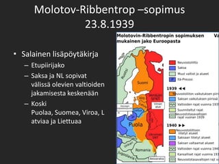 Molotov-Ribbentrop –sopimus
               23.8.1939

• Salainen lisäpöytäkirja
   – Etupiirijako
   – Saksa ja NL sopivat
     välissä olevien valtioiden
     jakamisesta keskenään
   – Koski
     Puolaa, Suomea, Viroa, L
     atviaa ja Liettuaa
 