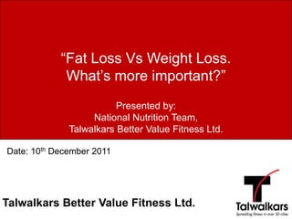 “Fat Loss Vs Weight Loss.
             What’s more important?”
                         Presented by:
                   National Nutrition Team,
              Talwalkars Better Value Fitness Ltd.

Date: 10th December 2011




Talwalkars Better Value Fitness Ltd.
 