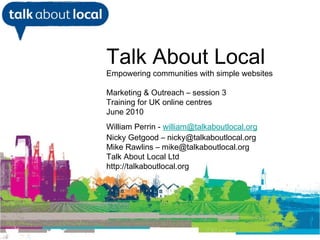 [object Object],Talk About Local Empowering communities with simple websites Marketing & Outreach – session 3 Training for UK online centres June 2010 William Perrin -  [email_address] Nicky Getgood – nicky@talkaboutlocal.org Mike Rawlins – mike@talkaboutlocal.org Talk About Local Ltd http://talkaboutlocal.org 